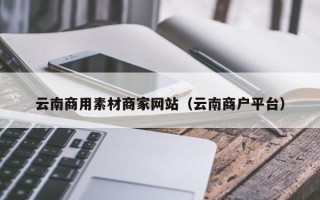 赣州云南商用素材商家网站（云南商户平台）